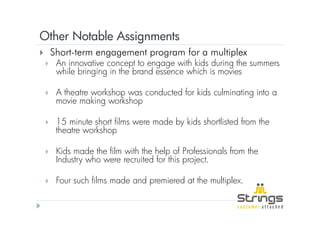 Other Notable Assignments
 Short-term engagement program for a multiplex
  An innovative concept to engage with kids during the summers
  while bringing in the brand essence which is movies

  A theatre workshop was conducted for kids culminating into a
  movie making workshop

  15 minute short films were made by kids shortlisted from the
  theatre workshop

  Kids made the film with the help of Professionals from the
  Industry who were recruited for this project.

  Four such films made and premiered at the multiplex.
 