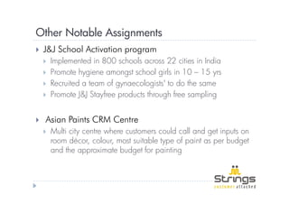 Other Notable Assignments
 J&J School Activation program
  Implemented in 800 schools across 22 cities in India
  Promote hygiene amongst school girls in 10 – 15 yrs
  Recruited a team of gynaecologists' to do the same
  Promote J&J Stayfree products through free sampling


 Asian Paints CRM Centre
  Multi city centre where customers could call and get inputs on
  room décor, colour, most suitable type of paint as per budget
  and the approximate budget for painting
 