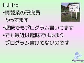 H.Hiro
●
情報系の研究員
やってます
●
趣味でもプログラム書いてます
●
でも最近は趣味ではあまり
プログラム書けてないのです
 