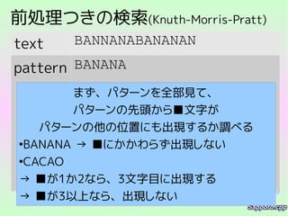 前処理つきの検索(Knuth-Morris-Pratt)
text BANNANABANANAN
pattern BANANA
まず、パターンを全部見て、
パターンの先頭から■文字が
パターンの他の位置にも出現するか調べる
●
BANANA → ■にかかわらず出現しない
●
CACAO
→ ■が1か2なら、3文字目に出現する
→ ■が3以上なら、出現しない
 