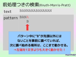 前処理つきの検索(Knuth-Morris-Pratt)
text BANNANABANANAN
pattern BANA
B
パターン中に“B”が先頭以外には
ないことを事前に調べていれば、
次に調べ始める場所は、ここまで動かせる。
→左端を1文字よりも大きく動かせた！
 