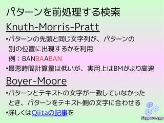 パターンを前処理する検索
Knuth-Morris-Pratt
●
パターンの先頭と同じ文字列が、パターンの
別の位置に出現するかを利用
例：BANBAABAN
●
最悪時間計算量は低いが、実用上はBMがより高速
Boyer-Moore
●
パターンとテキストの文字が一致していなかった
とき、パターンをテキスト側の文字に合わせる
●
詳しくはQiitaの記事を
 
