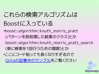 これらの検索アルゴリズムは
Boostに入っている
●
boost::algorithm::knuth_morris_pratt
(パターンを前処理した結果のクラス)とか
boost::algorithm::knuth_morris_pratt_search
(単に検索を1回行うための関数)とか
●
ここにコード貼っても長くなりすぎるので
Qiitaの記事中のサンプルをご覧ください
 