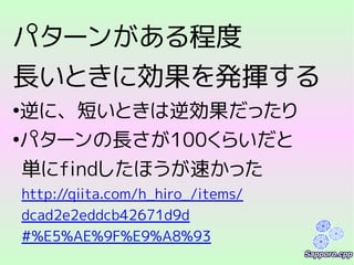 パターンがある程度
長いときに効果を発揮する
●
逆に、短いときは逆効果だったり
●
パターンの長さが100くらいだと
単にfindしたほうが速かった
http://qiita.com/h_hiro_/items/
dcad2e2eddcb42671d9d
#%E5%AE%9F%E9%A8%93
 