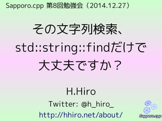 Sapporo.cpp 第8回勉強会（2014.12.27）
その文字列検索、
std::string::findだけで
大丈夫ですか？
H.Hiro
Twitter: @h_hiro_
http://hhiro.net/about/
 