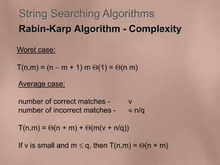 String Searching Algorithms 
Rabin-Karp Algorithm - Complexity 
Worst case: 
T(n,m) = (n  m + 1) m (1) = (n m) 
Average case: 
number of correct matches - v 
number of incorrect matches -  n/q 
T(n,m) = (n + m) + (m(v + n/q)) 
If v is small and m  q, then T(n,m) = (n + m) 
 
