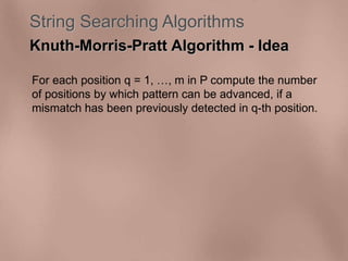 String Searching Algorithms 
Knuth-Morris-Pratt Algorithm - Idea 
For each position q = 1, , m in P compute the number 
of positions by which pattern can be advanced, if a 
mismatch has been previously detected in q-th position. 
 