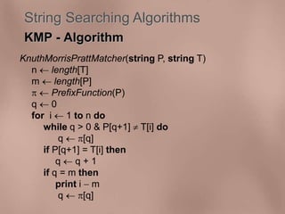 String Searching Algorithms 
KMP - Algorithm 
KnuthMorrisPrattMatcher(string P, string T) 
n  length[T] 
m  length[P] 
  PrefixFunction(P) 
q  0 
for i  1 to n do 
while q > 0 & P[q+1]  T[i] do 
q  [q] 
if P[q+1] = T[i] then 
q  q + 1 
if q = m then 
print i  m 
q  [q] 
 
