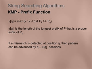 String Searching Algorithms 
KMP - Prefix Function 
[q] = max {k : k < q & Pk >> Pq} 
[q] is the length of the longest prefix of P that is a proper 
suffix of Pq. 
If a mismatch is detected at position q, then pattern 
can be advanced by q – [q] positions. 
 