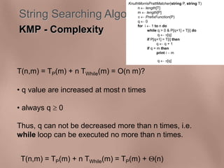 KnuthMorrisPrattMatcher(string P, string T) 
n  length[T] 
m  length[P] 
  PrefixFunction(P) 
q  0 
for i  1 to n do 
String Searching Algorithms 
KMP - Complexity 
T(n,m) = TP(m) + n TWhile(m) = O(n m)? 
• q value are increased at most n times 
• always q  0 
while q > 0 & P[q+1]  T[i] do 
q  [q] 
if P[q+1] = T[i] then 
q  q + 1 
if q = m then 
print i  m 
q  [q] 
Thus, q can not be decreased more than n times, i.e. 
while loop can be executed no more than n times. 
T(n,m) = TP(m) + n TWhile(m) = TP(m) + (n) 
 