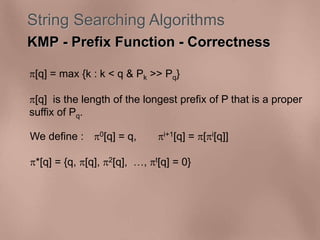 String Searching Algorithms 
KMP - Prefix Function - Correctness 
[q] = max {k : k < q & Pk >> Pq} 
[q] is the length of the longest prefix of P that is a proper 
suffix of Pq. 
We define : 0[q] = q, i+1[q] = [i[q]] 
*[q] = {q, [q], 2[q], , t[q] = 0} 
 
