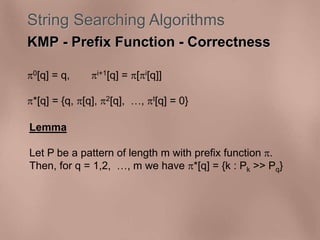 String Searching Algorithms 
KMP - Prefix Function - Correctness 
0[q] = q, i+1[q] = [i[q]] 
*[q] = {q, [q], 2[q], , t[q] = 0} 
Lemma 
Let P be a pattern of length m with prefix function . 
Then, for q = 1,2, , m we have *[q] = {k : Pk >> Pq} 
 