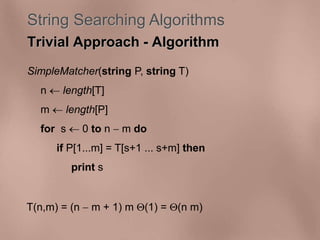 String Searching Algorithms 
Trivial Approach - Algorithm 
SimpleMatcher(string P, string T) 
n  length[T] 
m  length[P] 
for s  0 to n  m do 
if P[1...m] = T[s+1 ... s+m] then 
print s 
T(n,m) = (n  m + 1) m (1) = (n m) 
 