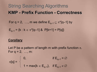 String Searching Algorithms 
KMP - Prefix Function - Correctness 
For q = 2, , m we define Eq–1  *[q–1] by 
Eq–1 = {k : k  *[q–1] & P[k+1] = P[q]} 
Corollary 
Let P be a pattern of length m with prefix function . 
For q = 2, , m: 
[q] = 
0, if Eq–1 =  
1 + max{k  Eq–1}, if Eq–1   
 