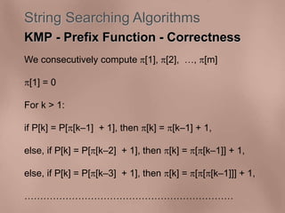 String Searching Algorithms 
KMP - Prefix Function - Correctness 
We consecutively compute [1], [2], , [m] 
[1] = 0 
For k > 1: 
if P[k] = P[[k–1] + 1], then [k] = [k–1] + 1, 
else, if P[k] = P[[k–2] + 1], then [k] = [[k–1]] + 1, 
else, if P[k] = P[[k–3] + 1], then [k] = [[[k–1]]] + 1, 
 
 