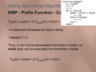 String Searching Algorithms 
KMP - Prefix Function - Complexity 
TP(m) = const + m TWhile(m) = O(m2) 
• k value are increased at most n times 
• always k  0 
Thus, k can not be decreased more than n times, i.e. 
while loop can be executed no more than n times. 
TP(m) = const + m TWhile(m) = (m) 
PrefixFunction(string P) 
m  length[P] 
[1]  0 
k  0 
for q  2 to m do 
while k > 0 & P[k+1]  P[q] do 
k  [k] 
if P[k+1] = P[q] then 
k  k + 1 
[q]  k 
return  
 