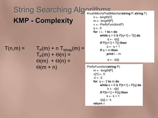 String Searching Algorithms 
KMP - Complexity 
T(n,m) = TP(m) + n TWhile(m) = 
KnuthMorrisPrattMatcher(string P, string T) 
n  length[T] 
m  length[P] 
  PrefixFunction(P) 
q  0 
for i  1 to n do 
while q > 0 & P[q+1]  T[i] do 
TP(m) + (n) = 
(m) + (n) = 
(m + n) PrefixFunction(string P) 
m  length[P] 
[1]  0 
k  0 
for q  2 to m do 
while k > 0 & P[k+1]  P[q] do 
k  [k] 
if P[k+1] = P[q] then 
k  k + 1 
[q]  k 
return  
q  [q] 
if P[q+1] = T[i] then 
q  q + 1 
if q = m then 
print i  m 
q  [q] 
 
