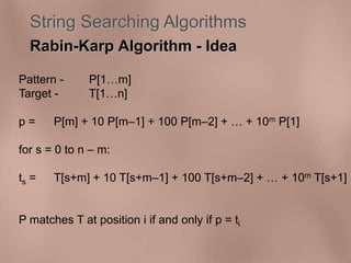 String Searching Algorithms 
Rabin-Karp Algorithm - Idea 
Pattern - P[1m] 
Target - T[1n] 
p = P[m] + 10 P[m–1] + 100 P[m–2] +  + 10m P[1] 
for s = 0 to n – m: 
ts = T[s+m] + 10 T[s+m–1] + 100 T[s+m–2] +  + 10m T[s+1] 
P matches T at position i if and only if p = ti 
 
