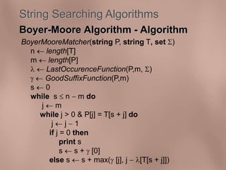String Searching Algorithms 
Boyer-Moore Algorithm - Algorithm 
BoyerMooreMatcher(string P, string T, set ) 
n  length[T] 
m  length[P] 
  LastOccurenceFunction(P,m, ) 
  GoodSuffixFunction(P,m) 
s  0 
while s  n  m do 
j  m 
while j > 0 & P[j] = T[s + j] do 
j  j  1 
if j = 0 then 
print s 
s  s +  [0] 
else s  s + max( [j], j  [T[s + j]]) 
 
