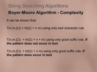 String Searching Algorithms 
Boyer-Moore Algorithm - Complexity 
It can be shown that: 
T(n,m,||) = (|| + n m) using only bad character rule 
T(n,m,||) = (|| + n + m) using only good suffix rule, if 
the pattern does not occur in text 
T(n,m,||) = (|| + n m) using only good suffix rule, if 
the pattern does occur in text 
 