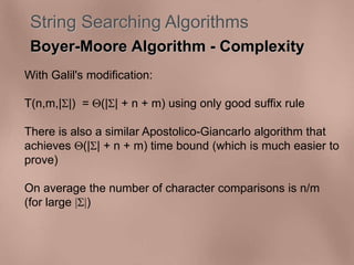 String Searching Algorithms 
Boyer-Moore Algorithm - Complexity 
With Galil's modification: 
T(n,m,||) = (|| + n + m) using only good suffix rule 
There is also a similar Apostolico-Giancarlo algorithm that 
achieves (|| + n + m) time bound (which is much easier to 
prove) 
On average the number of character comparisons is n/m 
(for large ||) 
 