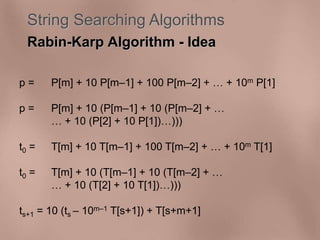 String Searching Algorithms 
Rabin-Karp Algorithm - Idea 
p = P[m] + 10 P[m–1] + 100 P[m–2] +  + 10m P[1] 
p = P[m] + 10 (P[m–1] + 10 (P[m–2] +  
 + 10 (P[2] + 10 P[1])))) 
t0 = T[m] + 10 T[m–1] + 100 T[m–2] +  + 10m T[1] 
t0 = T[m] + 10 (T[m–1] + 10 (T[m–2] +  
 + 10 (T[2] + 10 T[1])))) 
ts+1 = 10 (ts – 10m–1 T[s+1]) + T[s+m+1] 
 