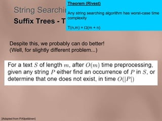 Theorem (Rivest) 
String Searching Algorithms 
Suffix Trees - The problem 
Any string searching algorithm has worst-case time 
complexity 
T(n,m) = (m + n) 
Despite this, we probably can do better! 
(Well, for slightly different problem...) 
[Adapted from P.Kilpeläinen] 
 