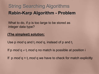 String Searching Algorithms 
Rabin-Karp Algorithm - Problem 
What to do, if p is too large to be stored as 
integer data type? 
(The simplest) solution: 
Use p mod q and ti mod q, instead of p and ti 
If p mod q  ti mod q no match is possible at position i 
If p mod q = ti mod q we have to check for match explicitly 
 