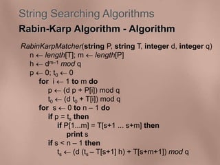 String Searching Algorithms 
Rabin-Karp Algorithm - Algorithm 
RabinKarpMatcher(string P, string T, integer d, integer q) 
n  length[T]; m  length[P] 
h  dm–1 mod q 
p  0; t0  0 
for i  1 to m do 
p  (d p + P[i]) mod q 
t0  (d t0 + T[i]) mod q 
for s  0 to n – 1 do 
if p = ts then 
if P[1...m] = T[s+1 ... s+m] then 
print s 
if s < n – 1 then 
ts  (d (ts – T[s+1] h) + T[s+m+1]) mod q 
 