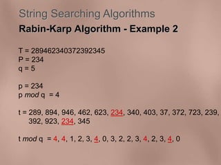 String Searching Algorithms 
Rabin-Karp Algorithm - Example 2 
T = 289462340372392345 
P = 234 
q = 5 
p = 234 
p mod q = 4 
t = 289, 894, 946, 462, 623, 234, 340, 403, 37, 372, 723, 239, 
392, 923, 234, 345 
t mod q = 4, 4, 1, 2, 3, 4, 0, 3, 2, 2, 3, 4, 2, 3, 4, 0 
 
