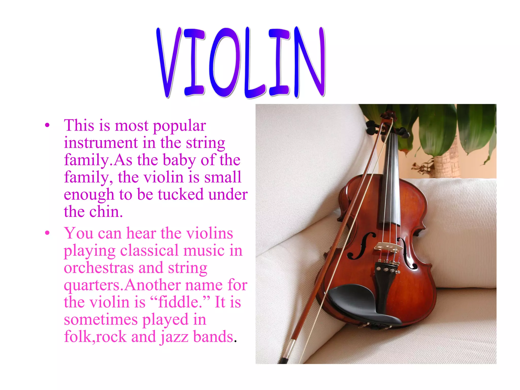 This is most popular instrument in the string family.As the baby of the family, the violin is small enough to be tucked under the chin. You can hear the violins playing classical music in orchestras and string quarters.Another name for the violin is “fiddle.” It is sometimes played in folk,rock and jazz bands . VIOLIN
