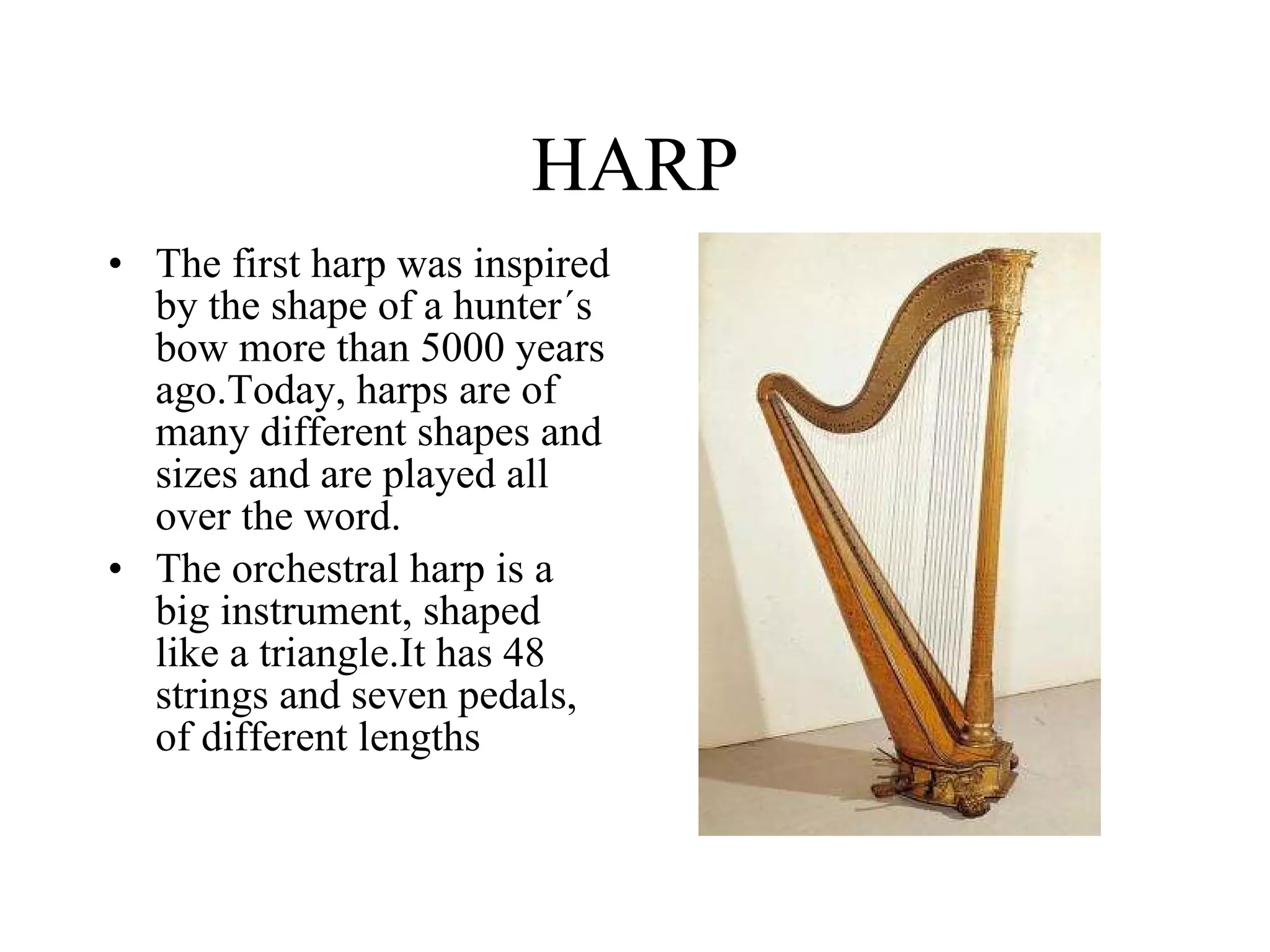 HARP The first harp was inspired by the shape of a hunter´s bow more than 5000 years ago.Today, harps are of many different shapes and sizes and are played all over the word. The orchestral harp is a big instrument, shaped like a triangle.It has 48 strings and seven pedals, of different lengths