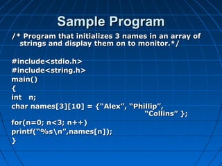 Sample ProgramSample Program
/* Program that initializes 3 names in an array of/* Program that initializes 3 names in an array of
strings and display them on to monitor.*/strings and display them on to monitor.*/
#include<stdio.h>#include<stdio.h>
#include<string.h>#include<string.h>
main()main()
{{
int n;int n;
char names[3][10] = {“Alex”, “Phillip”,char names[3][10] = {“Alex”, “Phillip”,
“Collins” };“Collins” };
for(n=0; n<3; n++)for(n=0; n<3; n++)
printf(“%sn”,names[n]);printf(“%sn”,names[n]);
}}
 