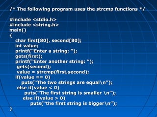 /* The following program uses the strcmp functions *//* The following program uses the strcmp functions */
#include <stdio.h>#include <stdio.h>
#include <string.h>#include <string.h>
main()main()
{{
char first[80], second[80];char first[80], second[80];
int value;int value;
printf(“Enter a string: ”);printf(“Enter a string: ”);
gets(first);gets(first);
printf(“Enter another string: ”);printf(“Enter another string: ”);
gets(second);gets(second);
value = strcmp(first,second);value = strcmp(first,second);
if(value == 0)if(value == 0)
puts(“The two strings are equaln”);puts(“The two strings are equaln”);
else if(value < 0)else if(value < 0)
puts(“The first string is smaller n”);puts(“The first string is smaller n”);
else if(value > 0)else if(value > 0)
puts(“the first string is biggern”);puts(“the first string is biggern”);
}}
 