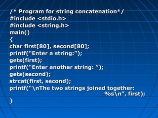 /* Program for string concatenation*//* Program for string concatenation*/
#include <stdio.h>#include <stdio.h>
#include <string.h>#include <string.h>
main()main()
{{
char first[80], second[80];char first[80], second[80];
printf(“Enter a string:”);printf(“Enter a string:”);
gets(first);gets(first);
printf(“Enter another string: ”);printf(“Enter another string: ”);
gets(second);gets(second);
strcat(first, second);strcat(first, second);
printf(“nThe two strings joined together:printf(“nThe two strings joined together:
%sn”, first);%sn”, first);
}}
 