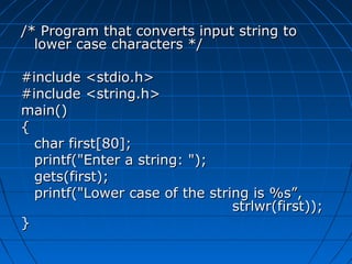 /* Program that converts input string to/* Program that converts input string to
lower case characters */lower case characters */
#include <stdio.h>#include <stdio.h>
#include <string.h>#include <string.h>
main()main()
{{
char first[80];char first[80];
printf("Enter a string: ");printf("Enter a string: ");
gets(first);gets(first);
printf("Lower case of the string is %s”,printf("Lower case of the string is %s”,
strlwr(first));strlwr(first));
}}
 