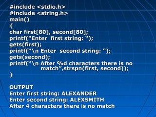 #include <stdio.h>#include <stdio.h>
#include <string.h>#include <string.h>
main()main()
{{
char first[80], second[80];char first[80], second[80];
printf("Enter first string: “);printf("Enter first string: “);
gets(first);gets(first);
printf(“n Enter second string: “);printf(“n Enter second string: “);
gets(second);gets(second);
printf(“n After %d characters there is noprintf(“n After %d characters there is no
match”,strspn(first, second));match”,strspn(first, second));
}}
OUTPUTOUTPUT
Enter first string: ALEXANDEREnter first string: ALEXANDER
Enter second string: ALEXSMITHEnter second string: ALEXSMITH
After 4 characters there is no matchAfter 4 characters there is no match
 