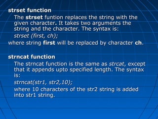 strset functionstrset function
TheThe strsetstrset funtion replaces the string with thefuntion replaces the string with the
given charactergiven character.. It takes two arguments theIt takes two arguments the
string and the character. The syntax is:string and the character. The syntax is:
strset (first, ch);strset (first, ch);
where stringwhere string firstfirst will be replaced by characterwill be replaced by character chch..
strncat functionstrncat function
The strncat function is the same asThe strncat function is the same as strcatstrcat, except, except
that it appends upto specified length. The syntaxthat it appends upto specified length. The syntax
is:is:
strncat(str1, str2,10);strncat(str1, str2,10);
where 10 characters of the str2 string is addedwhere 10 characters of the str2 string is added
into str1 string.into str1 string.
 