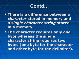 Contd…Contd…
 There is a difference between aThere is a difference between a
charactercharacter stored in memory andstored in memory and
aa single character stringsingle character string storedstored
in a memory.in a memory.
 The character requires only oneThe character requires only one
byte whereas the singlebyte whereas the single
character string requires twocharacter string requires two
bytes (one byte for the characterbytes (one byte for the character
and other byte for the delimiter).and other byte for the delimiter).
 