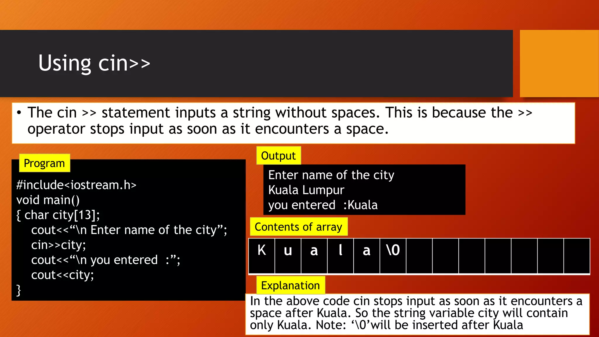 Using cin>>
• The cin >> statement inputs a string without spaces. This is because the >>
operator stops input as soon as it encounters a space.
#include<iostream.h>
void main()
{ char city[13];
cout<<“n Enter name of the city”;
cin>>city;
cout<<“n you entered :”;
cout<<city;
}
Enter name of the city
Kuala Lumpur
you entered :Kuala
In the above code cin stops input as soon as it encounters a
space after Kuala. So the string variable city will contain
only Kuala. Note: ‘0’will be inserted after Kuala
u a l a 0
Explanation
Output
Contents of array
Program
 