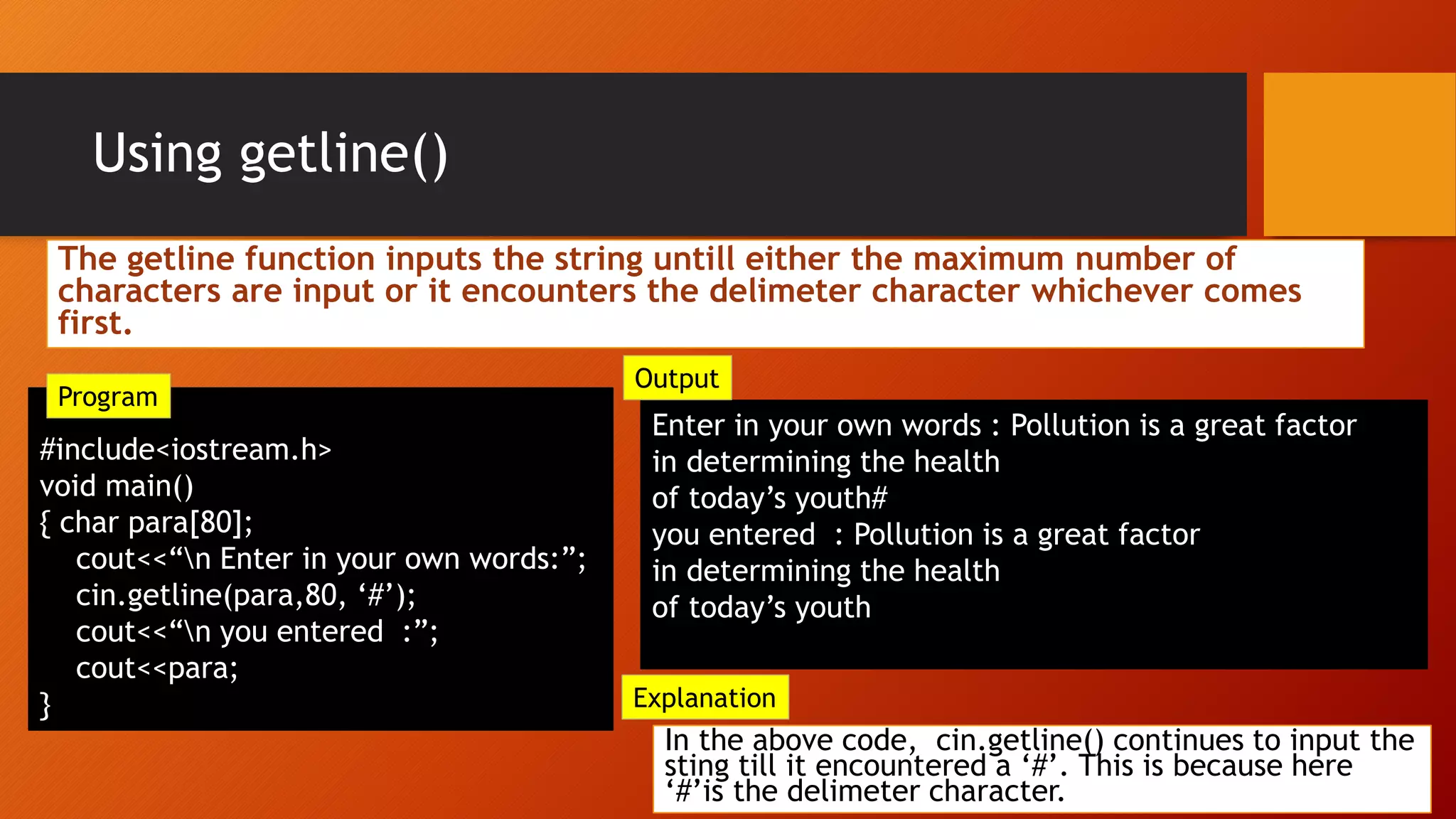Using getline()
#include<iostream.h>
void main()
{ char para[80];
cout<<“n Enter in your own words:”;
cin.getline(para,80, ‘#’);
cout<<“n you entered :”;
cout<<para;
}
Enter in your own words : Pollution is a great factor
in determining the health
of today’s youth#
you entered : Pollution is a great factor
in determining the health
of today’s youth
In the above code, cin.getline() continues to input the
sting till it encountered a ‘#’. This is because here
‘#’is the delimeter character.
Explanation
Output
Program
The getline function inputs the string untill either the maximum number of
characters are input or it encounters the delimeter character whichever comes
first.
 