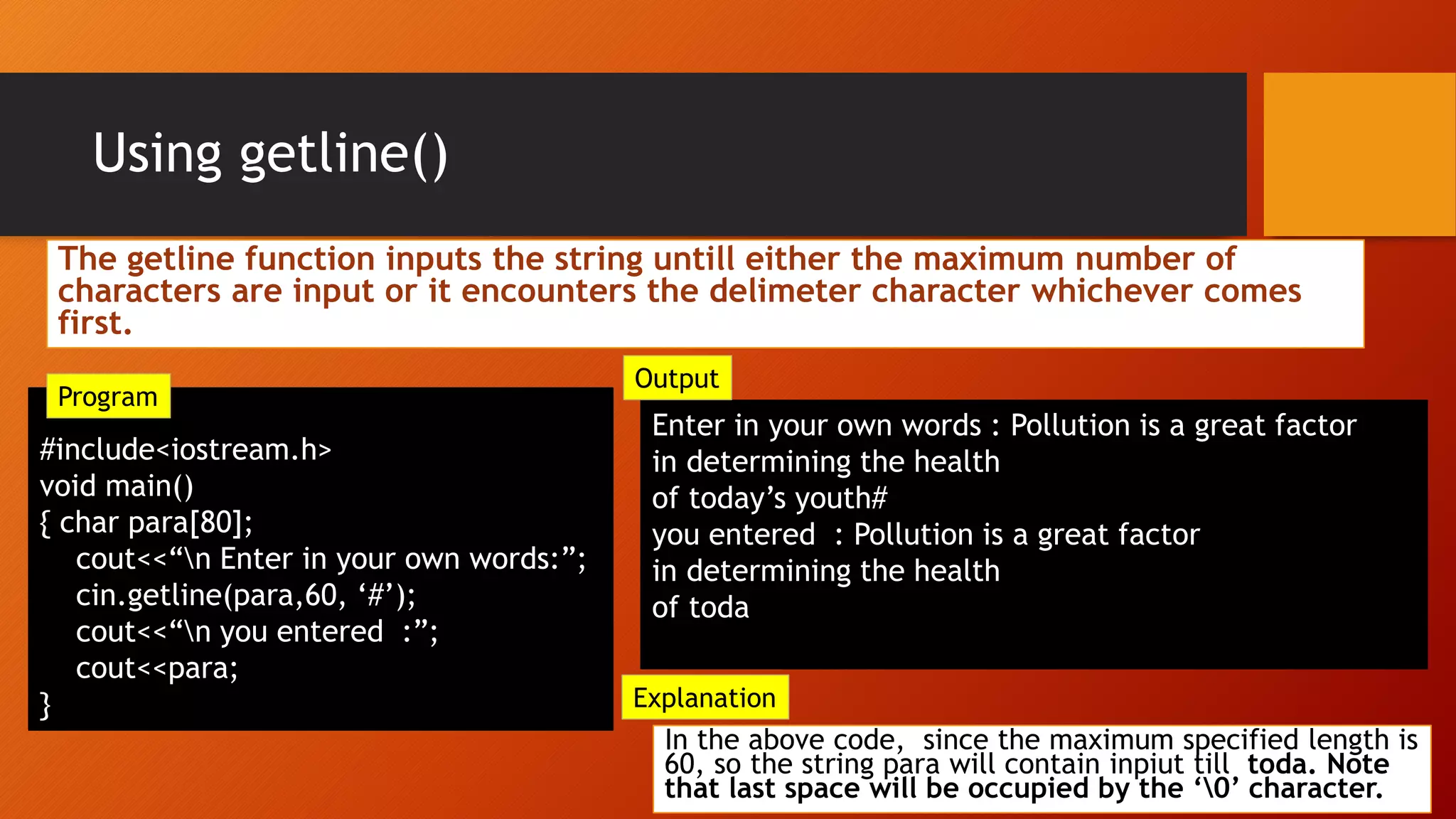 Using getline()
#include<iostream.h>
void main()
{ char para[80];
cout<<“n Enter in your own words:”;
cin.getline(para,60, ‘#’);
cout<<“n you entered :”;
cout<<para;
}
Enter in your own words : Pollution is a great factor
in determining the health
of today’s youth#
you entered : Pollution is a great factor
in determining the health
of toda
In the above code, since the maximum specified length is
60, so the string para will contain inpiut till toda. Note
that last space will be occupied by the ‘0’ character.
Explanation
Output
Program
The getline function inputs the string untill either the maximum number of
characters are input or it encounters the delimeter character whichever comes
first.
 
