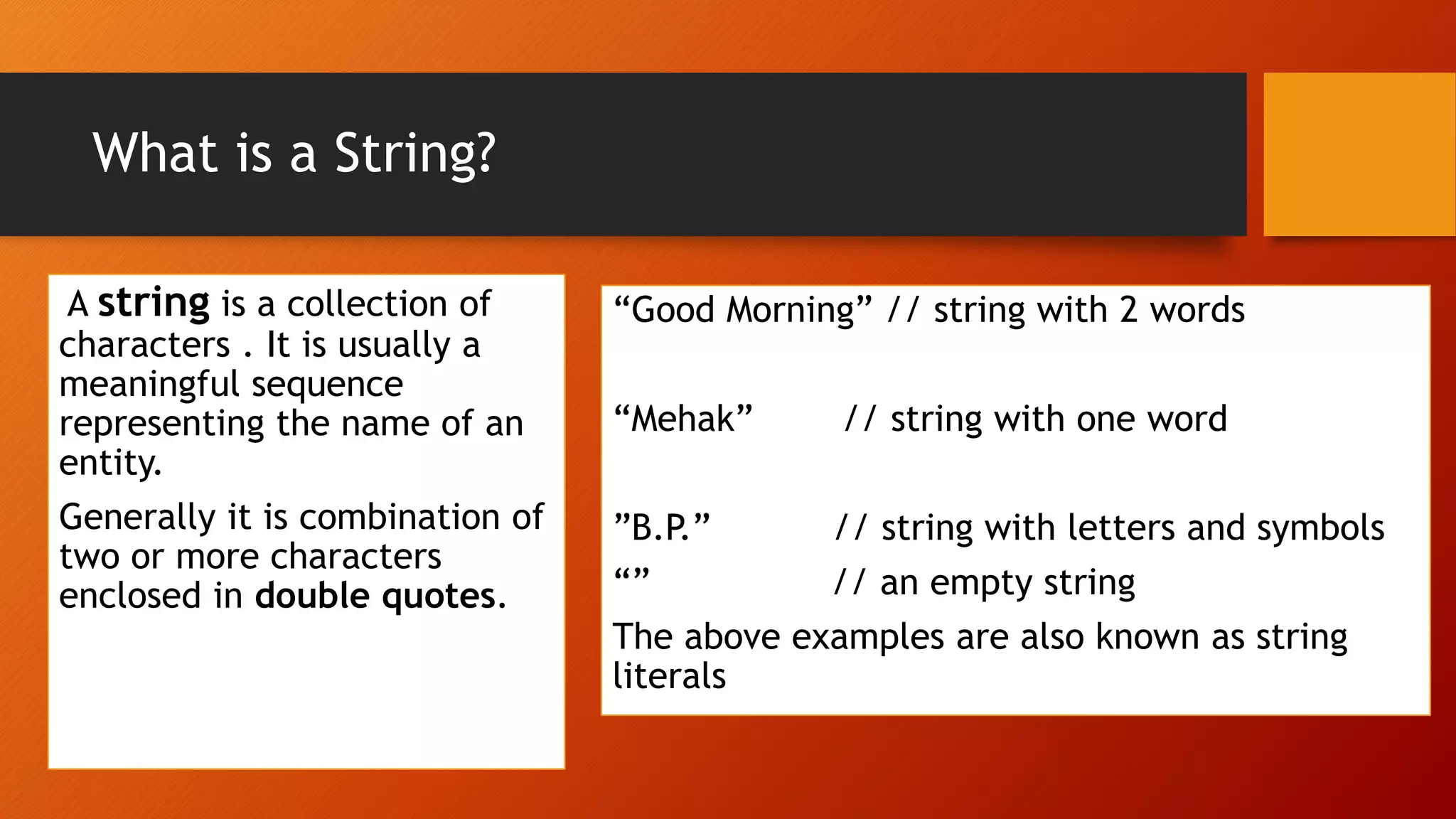 What is a String?
A string is a collection of
characters . It is usually a
meaningful sequence
representing the name of an
entity.
Generally it is combination of
two or more characters
enclosed in double quotes.
“Good Morning” // string with 2 words
“Mehak” // string with one word
”B.P.” // string with letters and symbols
“” // an empty string
The above examples are also known as string
literals
 