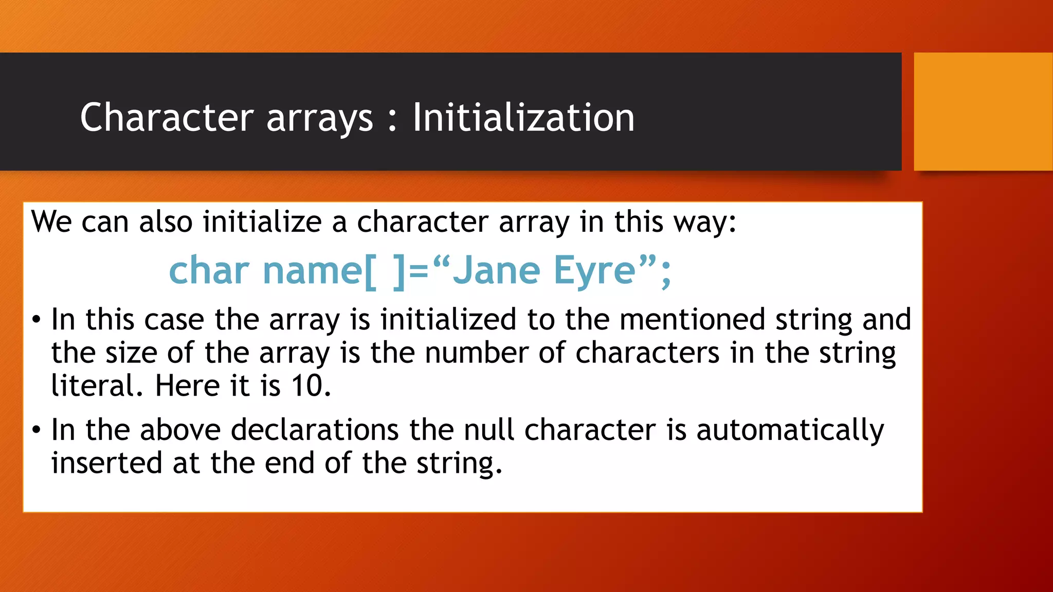 We can also initialize a character array in this way:
char name[ ]=“Jane Eyre”;
• In this case the array is initialized to the mentioned string and
the size of the array is the number of characters in the string
literal. Here it is 10.
• In the above declarations the null character is automatically
inserted at the end of the string.
Character arrays : Initialization
 