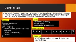 Using gets()
#include<iostream.h>
void main()
{ char city[13];
cout<<“n Enter name of the city”;
gets(city);
cout<<“n you entered :”;
cout<<city;
}
Enter name of the city
Kuala Lumpur
you entered :Kuala Lumpur
In the above code, gets() will input the
entire string.
u a l a L u m p u r 0
Explanation
Output
Contents of array
Program
• The gets() function can be used to input a single line of text. Unlike cin it can input
a string with spaces. As soon as the enter is pressed the gets() function stops input
and the string is terminated.It belongs to the stdio.h header file.
 
