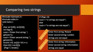 Comparing two strings
#include<iostream.h>
#include<stdio.h>
void main( )
{
char str1[20], str2[20];
int flag=0;
cout<<"Enter first string: ";
gets(str1);
cout<<"Enter second string: ";
gets(str2);
for(int i=0; str[i]!='0';i++)
if(str1[i] !=str2[i])
{flag++; break;}
Enter first string: Poland
Enter second string: London
strings are not equal
if (flag==0)
cout<<“n strings are equal”;
else
cout<<“n strings are not equal”;
}
Enter first string: Information
Enter second string: Information
strings are equal
 