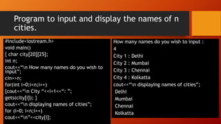 Program to input and display the names of n
cities.
#include<iostream.h>
void main()
{ char city[20][25];
int n;
cout<<“n How many names do you wish to
input”;
cin>>n;
for(int i=0;i<n;i++)
{cout<<“n City “<<i+1<<“: ”;
gets(city[i]); }
cout<<“n displaying names of cities”;
for (i=0; i<n;i++)
cout<<“n”<<city[i];
How many names do you wish to input :
4
City 1 : Delhi
City 2 : Mumbai
City 3 : Chennai
City 4 : Kolkatta
cout<<“n displaying names of cities”;
Delhi
Mumbai
Chennai
Kolkatta
 