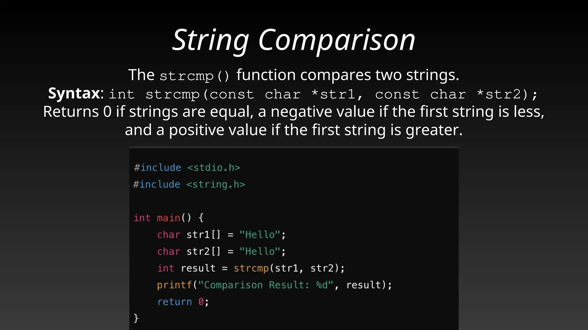 String Comparison
The strcmp() function compares two strings.
Syntax: int strcmp(const char *str1, const char *str2);
Returns 0 if strings are equal, a negative value if the first string is less,
and a positive value if the first string is greater.
 