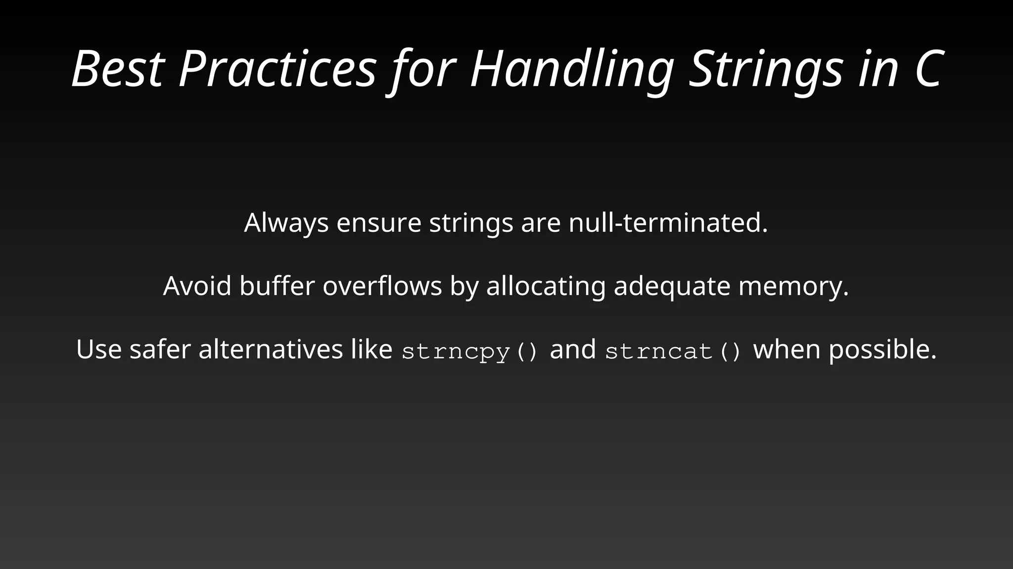 Best Practices for Handling Strings in C
Always ensure strings are null-terminated.
Avoid buffer overflows by allocating adequate memory.
Use safer alternatives like strncpy() and strncat() when possible.
 
