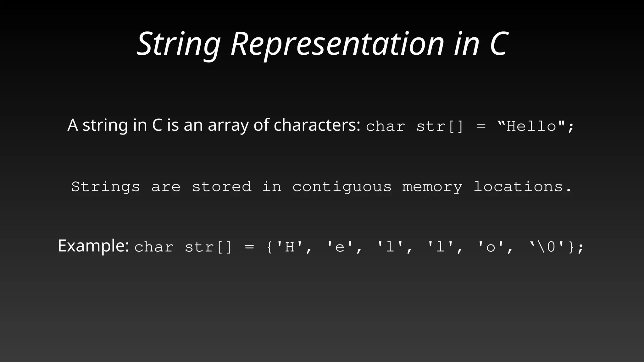 String Representation in C
A string in C is an array of characters: char str[] = “Hello";
Strings are stored in contiguous memory locations.
Example: char str[] = {'H', 'e', 'l', 'l', 'o', ‘0'};
 